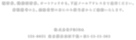 履歴書、職務経歴書、ポートフォリオを、下記メールアドレスまで送付ください。書類選考の上、面接希望の方にのみ担当者からご連絡いたします。株式会社FRIDA　151-0051 東京都渋谷区千駄ヶ谷1-13-11-303